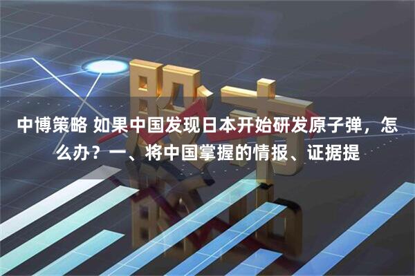 中博策略 如果中国发现日本开始研发原子弹，怎么办？一、将中国掌握的情报、证据提