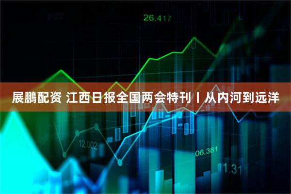 展鵬配资 江西日报全国两会特刊丨从内河到远洋