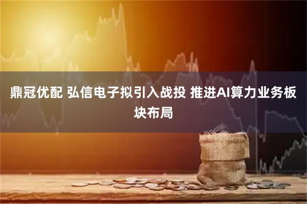 鼎冠优配 弘信电子拟引入战投 推进AI算力业务板块布局