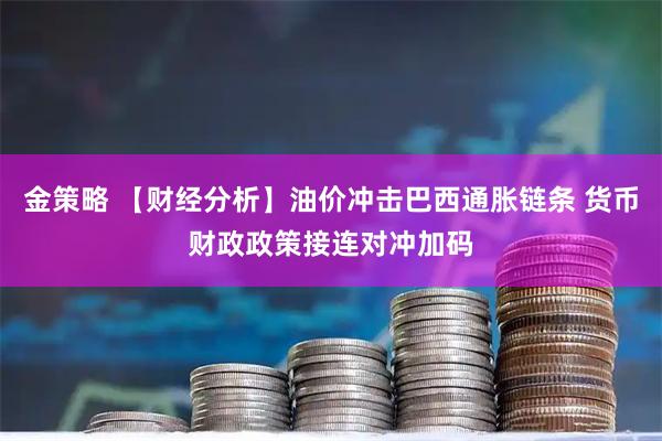 金策略 【财经分析】油价冲击巴西通胀链条 货币财政政策接连对冲加码