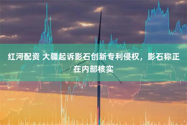 红河配资 大疆起诉影石创新专利侵权，影石称正在内部核实