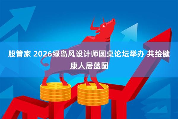 股管家 2026绿岛风设计师圆桌论坛举办 共绘健康人居蓝图