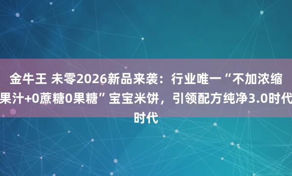 金牛王 未零2026新品来袭：行业唯一“不加浓缩果汁+0蔗糖0果糖”宝宝米饼，引领配方纯净3.0时代