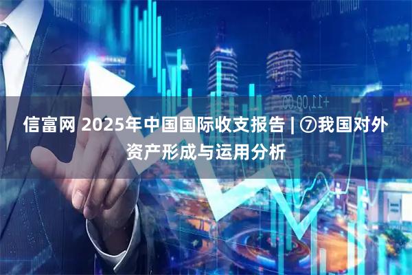 信富网 2025年中国国际收支报告 | ⑦我国对外资产形成与运用分析
