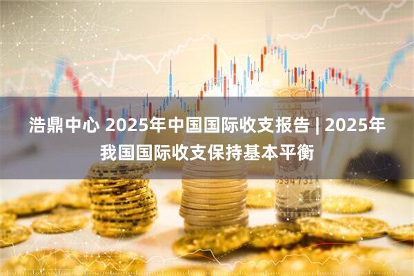 浩鼎中心 2025年中国国际收支报告 | 2025年我国国际收支保持基本平衡