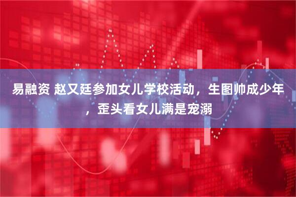 易融资 赵又廷参加女儿学校活动，生图帅成少年，歪头看女儿满是宠溺