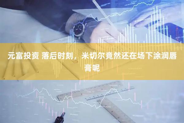 元富投资 落后时刻，米切尔竟然还在场下涂润唇膏呢