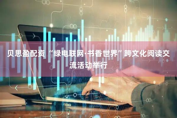 贝思盈配资 “绿电联网·书香世界”跨文化阅读交流活动举行