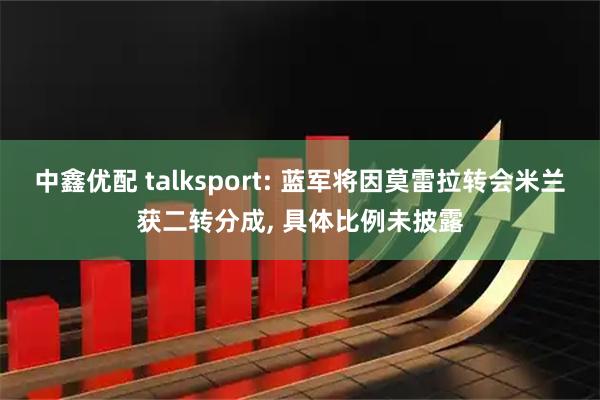 中鑫优配 talksport: 蓝军将因莫雷拉转会米兰获二转分成, 具体比例未披露