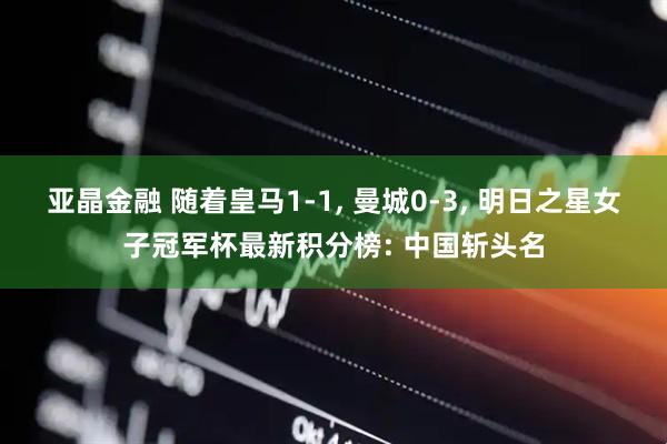 亚晶金融 随着皇马1-1, 曼城0-3, 明日之星女子冠军杯最新积分榜: 中国斩头名
