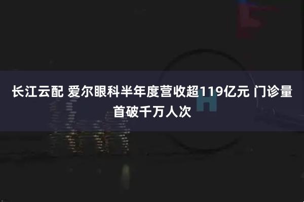 长江云配 爱尔眼科半年度营收超119亿元 门诊量首破千万人次